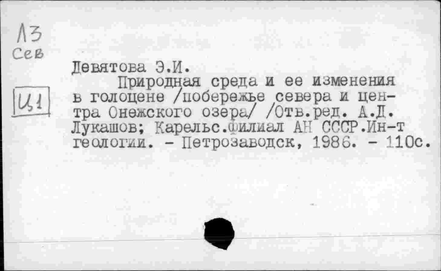 ﻿Л5
1Л1
Девятова Э.И.
Природная среда и ее изменения в голоцене /побережье севера и центра Онежского озера/ /Отв.ред. А.Д. Лукашов; Карельс.филиал АН СССР .Ин-т геологии. - Петрозаводск, 1986. - 110с.